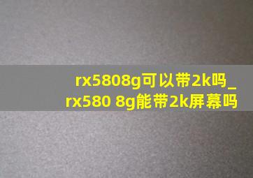 rx5808g可以带2k吗_rx580 8g能带2k屏幕吗